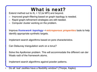 What is next?
•   Extend method out to NT = 12 (ie MFI) and beyond.
    – Improved graph-filtering based on graph topology is needed.
    – Rapid graph-refinement strategies are still needed.
    – Computer cluster working on the problem.


•   Improve framework topology → microporous properties tools to help
    identify appropriate synthetic targets.

•   Implement search algorithms based on pore characteristics.

•   Can Delaunay triangulation work on a torus?

•   Solve the Apollonian problem. This will accommodate the different van der
    Waals radii of the framework atoms.

•   Implement search algorithms against powder patterns.

•   Do all ‘real’ zeolites have a flexibility window? (Thorpe, Kapko)
 
