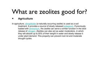 What are zeolites good for?
•     Agriculture
In agriculture, clinoptilolite (a naturally occurring zeolite) is used as a soil
       treatment. It provides a source of slowly released potassium. If previously
       loaded with ammonium, the zeolite can serve a similar function in the slow
       release of nitrogen. Zeolites can also act as water moderators, in which
       they will absorb up to 55% of their weight in water and slowly release it
       under plant demand. This property can prevent root rot and moderate
       drought cycles.
 