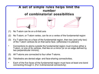 A set of simple rules helps limit the
                         number
              of combinatorial possibilities




(1)   No T-atom can lie on a 6-fold axis
(2)   No T-atom, or T-atom vertex, can lie on a vertex of the fundamental region
(3)   If a T-atom lies on a face of the fundamental region, then two (and only two)
      of the T-atom vertices lie on that same face. (otherwise it is planar))
•     Connections to atoms outside the fundamental region must involve either a
      T-atom, or one of its vertices, that lies on a mirror (or on an edge defined by
      two perpendicular mirrors).
(5)   All T-atoms are connected to four other T-atoms.
(6)   Tetrahedra are denied edge- and face-sharing connectivities.
•     Each of the five faces of the fundamental region must have at least one bond
      connecting through it. (For 3-dimensional connectivity)
 