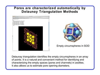 Pores are characterized automatically by
      Delaunay Triangulation Methods




                                        Empty circumspheres in SOD



Delaunay triangulation identifies the empty circumspheres in an array
of points. It is a natural and convenient method for identifying and
characterizing the empty spaces (pores and channels) in zeolites.
It also allows us to estimate pore opening diameters.
 