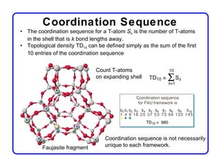 Coordination Sequence
• The coordination sequence for a T-atom Sk is the number of T-atoms
  in the shell that is k bond lengths away.
• Topological density TD10 can be defined simply as the sum of the first
  10 entries of the coordination sequence


                              Count T-atoms
                              on expanding shell




                                  Coordination sequence is not necessarily
         Faujasite fragment       unique to each framework.
 