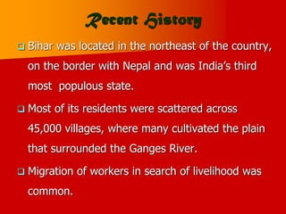 Recent History
 Bihar was located in the northeast of the country,
on the border with Nepal and was India’s third
most populous state.
 Most of its residents were scattered across
45,000 villages, where many cultivated the plain
that surrounded the Ganges River.
 Migration of workers in search of livelihood was
common.
 