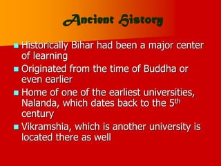 Ancient History
 Historically Bihar had been a major center
of learning
 Originated from the time of Buddha or
even earlier
 Home of one of the earliest universities,
Nalanda, which dates back to the 5th
century
 Vikramshia, which is another university is
located there as well
 