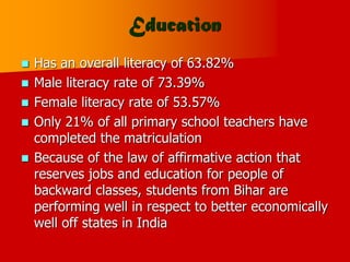 Education
 Has an overall literacy of 63.82%
 Male literacy rate of 73.39%
 Female literacy rate of 53.57%
 Only 21% of all primary school teachers have
completed the matriculation
 Because of the law of affirmative action that
reserves jobs and education for people of
backward classes, students from Bihar are
performing well in respect to better economically
well off states in India
 