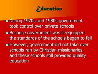 Education
 During 1970s and 1980s government
took control over private schools
 Because government was ill-equipped
the standards of the schools began to fall
 However, government did not take over
schools ran by Christian missionaries,
and these schools still provided quality
education
 
