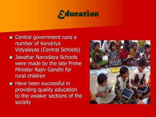 Education
 Central government runs a
number of Kendriya
Vidyalayas (Central Schools)
 Jawahar Navodaya Schools
were made by the late Prime
Minister Rajiv Gandhi for
rural children
 Have been successful in
providing quality education
to the weaker sections of the
society
 