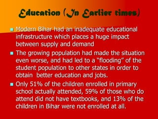 Education (In Earlier times)
 Modern Bihar had an inadequate educational
infrastructure which places a huge impact
between supply and demand
 The growing population had made the situation
even worse, and had led to a “flooding” of the
student population to other states in order to
obtain better education and jobs.
 Only 51% of the children enrolled in primary
school actually attended, 59% of those who do
attend did not have textbooks, and 13% of the
children in Bihar were not enrolled at all.
 