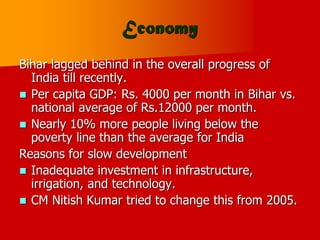 Economy
Bihar lagged behind in the overall progress of
India till recently.
 Per capita GDP: Rs. 4000 per month in Bihar vs.
national average of Rs.12000 per month.
 Nearly 10% more people living below the
poverty line than the average for India
Reasons for slow development
 Inadequate investment in infrastructure,
irrigation, and technology.
 CM Nitish Kumar tried to change this from 2005.
 