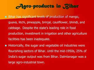 Agro-products in Bihar
 Bihar has significant levels of production of mango,
guava, litchi, pineapple, brinjal, cauliflower, bhindi, and
cabbage. Despite the state's leading role in food
production, investment in irrigation and other agriculture
facilities has been inadequate.
 Historically, the sugar and vegetable oil industries were
flourishing sectors of Bihar. Until the mid-1950s, 25% of
India's sugar output was from Bihar. Dalmianagar was a
large agro-industrial town.
 