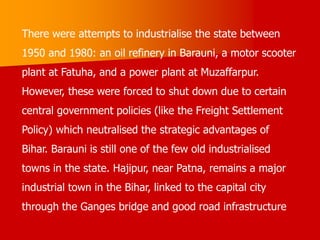There were attempts to industrialise the state between
1950 and 1980: an oil refinery in Barauni, a motor scooter
plant at Fatuha, and a power plant at Muzaffarpur.
However, these were forced to shut down due to certain
central government policies (like the Freight Settlement
Policy) which neutralised the strategic advantages of
Bihar. Barauni is still one of the few old industrialised
towns in the state. Hajipur, near Patna, remains a major
industrial town in the Bihar, linked to the capital city
through the Ganges bridge and good road infrastructure
 