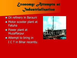 Economy: Attempts at
Industrialization
 Oil refinery in Barauni
 Motor scooter plant at
Fatuha
 Power plant at
Muzaffarpur
 Attempt to bring in
I C T in Bihar recently.
 