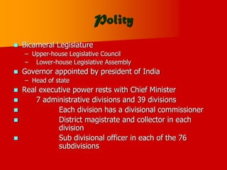 Polity
 Bicameral Legislature
– Upper-house Legislative Council
– Lower-house Legislative Assembly
 Governor appointed by president of India
– Head of state
 Real executive power rests with Chief Minister
 7 administrative divisions and 39 divisions
 Each division has a divisional commissioner
 District magistrate and collector in each
division
 Sub divisional officer in each of the 76
subdivisions
 