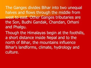 The Ganges divides Bihar into two unequal
halves and flows through the middle from
west to east. Other Ganges tributaries are
the Son, Budhi Gandak, Chandan, Orhani
and Phalgu.
Though the Himalayas begin at the foothills,
a short distance inside Nepal and to the
north of Bihar, the mountains influence
Bihar's landforms, climate, hydrology and
culture.
 