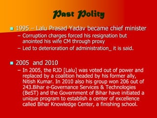 Past Polity
 1995 – Lalu Prasad Yadav became chief minister
– Corruption charges forced his resignation but
anointed his wife CM through proxy
– Led to deterioration of administration_ it is said.
 2005 and 2010
– In 2005, the RJD [Lalu] was voted out of power and
replaced by a coalition headed by his former ally,
Nitish Kumar. In 2010 also his group won 206 out of
243.Bihar e-Governance Services & Technologies
(BeST) and the Government of Bihar have initiated a
unique program to establish a center of excellence
called Bihar Knowledge Center, a finishing school.
 