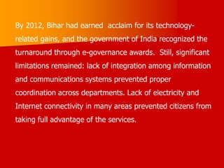 By 2012, Bihar had earned acclaim for its technology-
related gains, and the government of India recognized the
turnaround through e-governance awards. Still, significant
limitations remained: lack of integration among information
and communications systems prevented proper
coordination across departments. Lack of electricity and
Internet connectivity in many areas prevented citizens from
taking full advantage of the services.
 