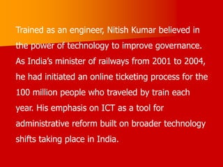 Trained as an engineer, Nitish Kumar believed in
the power of technology to improve governance.
As India’s minister of railways from 2001 to 2004,
he had initiated an online ticketing process for the
100 million people who traveled by train each
year. His emphasis on ICT as a tool for
administrative reform built on broader technology
shifts taking place in India.
 