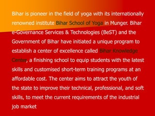 Bihar is pioneer in the field of yoga with its internationally
renowned institute Bihar School of Yoga in Munger. Bihar
e-Governance Services & Technologies (BeST) and the
Government of Bihar have initiated a unique program to
establish a center of excellence called Bihar Knowledge
Center, a finishing school to equip students with the latest
skills and customised short-term training programs at an
affordable cost. The center aims to attract the youth of
the state to improve their technical, professional, and soft
skills, to meet the current requirements of the industrial
job market
 