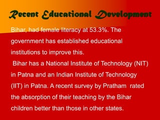 Recent Educational Development
Bihar, had female literacy at 53.3%. The
government has established educational
institutions to improve this.
Bihar has a National Institute of Technology (NIT)
in Patna and an Indian Institute of Technology
(IIT) in Patna. A recent survey by Pratham rated
the absorption of their teaching by the Bihar
children better than those in other states.
 