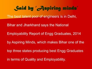 Said by ‘Aspiring minds’
The best talent pool of engineers is in Delhi,
Bihar and Jharkhand says the National
Employability Report of Engg Graduates, 2014
by Aspiring Minds, which makes Bihar one of the
top three states producing best Engg Graduates
in terms of Quality and Employability.
 