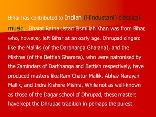 Bihar has contributed to Indian (Hindustani) classical
music. Bharat Ratna Ustad Bismillah Khan was from Bihar,
who, however, left Bihar at an early age. Dhrupad singers
like the Malliks (of the Darbhanga Gharana), and the
Mishras (of the Bettiah Gharana), who were patronised by
the Zamindars of Darbhanga and Bettiah respectively, have
produced masters like Ram Chatur Mallik, Abhay Narayan
Mallik, and Indra Kishore Mishra. While not as well-known
as those of the Dagar school of Dhrupad, these masters
have kept the Dhrupad tradition in perhaps the purest
 