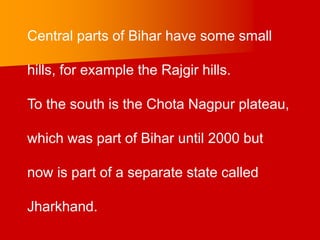 Central parts of Bihar have some small
hills, for example the Rajgir hills.
To the south is the Chota Nagpur plateau,
which was part of Bihar until 2000 but
now is part of a separate state called
Jharkhand.
 