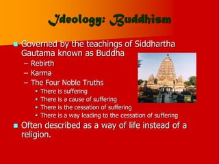 Ideology: Buddhism
 Governed by the teachings of Siddhartha
Gautama known as Buddha
– Rebirth
– Karma
– The Four Noble Truths
 There is suffering
 There is a cause of suffering
 There is the cessation of suffering
 There is a way leading to the cessation of suffering
 Often described as a way of life instead of a
religion.
 