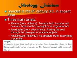 Ideology: Jainism
 Founded in the 6th century B.C. in ancient
Bihar.
 Three main tenets:
– Ahimsa (non- violence): Towards both humans and
animals. Leads to the propagation of vegetarianism
– Aparigraha (non- attachment): Freeing the soul
through the disregard of material objects.
– Anekantwad (relativity): No absolute truth. Everything
is possible.
 