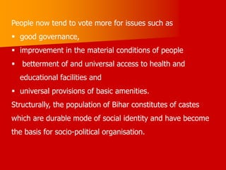 People now tend to vote more for issues such as
 good governance,
 improvement in the material conditions of people
 betterment of and universal access to health and
educational facilities and
 universal provisions of basic amenities.
Structurally, the population of Bihar constitutes of castes
which are durable mode of social identity and have become
the basis for socio-political organisation.
 