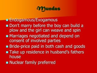 Mundas
 Endogamous/Exogamous
 Don’t marry before the boy can build a
plow and the girl can weave and spin
 Marriages negotiated and depend on
consent of involved parties
 Bride-price paid in both cash and goods
 Take up residence in husband’s fathers
house
 Nuclear family preferred
 