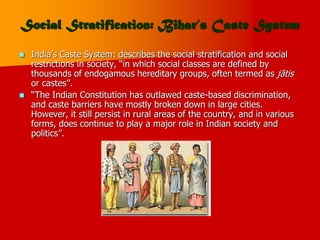 Social Stratification: Bihar’s Caste System
 India’s Caste System: describes the social stratification and social
restrictions in society, “in which social classes are defined by
thousands of endogamous hereditary groups, often termed as jātis
or castes”.
 “The Indian Constitution has outlawed caste-based discrimination,
and caste barriers have mostly broken down in large cities.
However, it still persist in rural areas of the country, and in various
forms, does continue to play a major role in Indian society and
politics”.
 