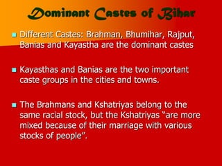 Dominant Castes of Bihar
 Different Castes: Brahman, Bhumihar, Rajput,
Banias and Kayastha are the dominant castes
 Kayasthas and Banias are the two important
caste groups in the cities and towns.
 The Brahmans and Kshatriyas belong to the
same racial stock, but the Kshatriyas “are more
mixed because of their marriage with various
stocks of people”.
 