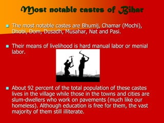 Most notable castes of Bihar
 The most notable castes are Bhumij, Chamar (Mochi),
Dhobi, Dom, Dusadh, Musahar, Nat and Pasi.
 Their means of livelihood is hard manual labor or menial
labor.
 About 92 percent of the total population of these castes
lives in the village while those in the towns and cities are
slum-dwellers who work on pavements (much like our
homeless). Although education is free for them, the vast
majority of them still illiterate.
 