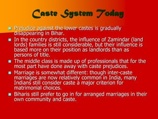 Caste System Today
 Prejudice against the lower castes is gradually
disappearing in Bihar.
 In the country districts, the influence of Zamindar (land
lords) families is still considerable, but their influence is
based more on their position as landlords than as
persons of title.
 The middle class is made up of professionals that for the
most part have done away with caste prejudices.
 Marriage is somewhat different: though inter-caste
marriages are now relatively common in India, many
Indians still consider caste a major criterion for
matrimonial choices.
 Biharis still prefer to go in for arranged marriages in their
own community and caste.
 