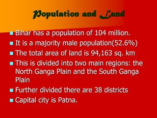 Population and Land
 Bihar has a population of 104 million.
 It is a majority male population(52.6%)
 The total area of land is 94,163 sq. km
 This is divided into two main regions: the
North Ganga Plain and the South Ganga
Plain
 Further divided there are 38 districts
 Capital city is Patna.
 