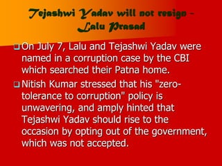 Tejashwi Yadav will not resign -
Lalu Prasad
 On July 7, Lalu and Tejashwi Yadav were
named in a corruption case by the CBI
which searched their Patna home.
 Nitish Kumar stressed that his "zero-
tolerance to corruption" policy is
unwavering, and amply hinted that
Tejashwi Yadav should rise to the
occasion by opting out of the government,
which was not accepted.
 
