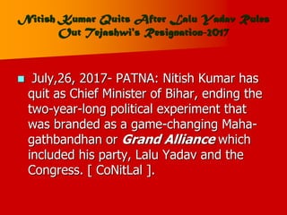 Nitish Kumar Quits After Lalu Yadav Rules
Out Tejashwi's Resignation-2017
 July,26, 2017- PATNA: Nitish Kumar has
quit as Chief Minister of Bihar, ending the
two-year-long political experiment that
was branded as a game-changing Maha-
gathbandhan or Grand Alliance which
included his party, Lalu Yadav and the
Congress. [ CoNitLal ].
 