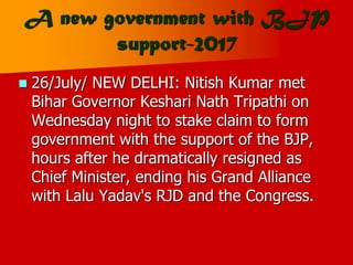 A new government with BJP
support-2017
 26/July/ NEW DELHI: Nitish Kumar met
Bihar Governor Keshari Nath Tripathi on
Wednesday night to stake claim to form
government with the support of the BJP,
hours after he dramatically resigned as
Chief Minister, ending his Grand Alliance
with Lalu Yadav's RJD and the Congress.
 