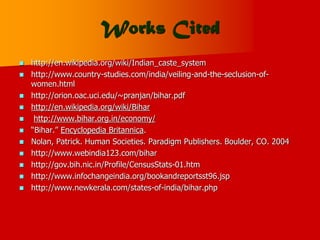Works Cited
 http://en.wikipedia.org/wiki/Indian_caste_system
 http://www.country-studies.com/india/veiling-and-the-seclusion-of-
women.html
 http://orion.oac.uci.edu/~pranjan/bihar.pdf
 http://en.wikipedia.org/wiki/Bihar
 http://www.bihar.org.in/economy/
 “Bihar.” Encyclopedia Britannica.
 Nolan, Patrick. Human Societies. Paradigm Publishers. Boulder, CO. 2004
 http://www.webindia123.com/bihar
 http://gov.bih.nic.in/Profile/CensusStats-01.htm
 http://www.infochangeindia.org/bookandreportsst96.jsp
 http://www.newkerala.com/states-of-india/bihar.php
 