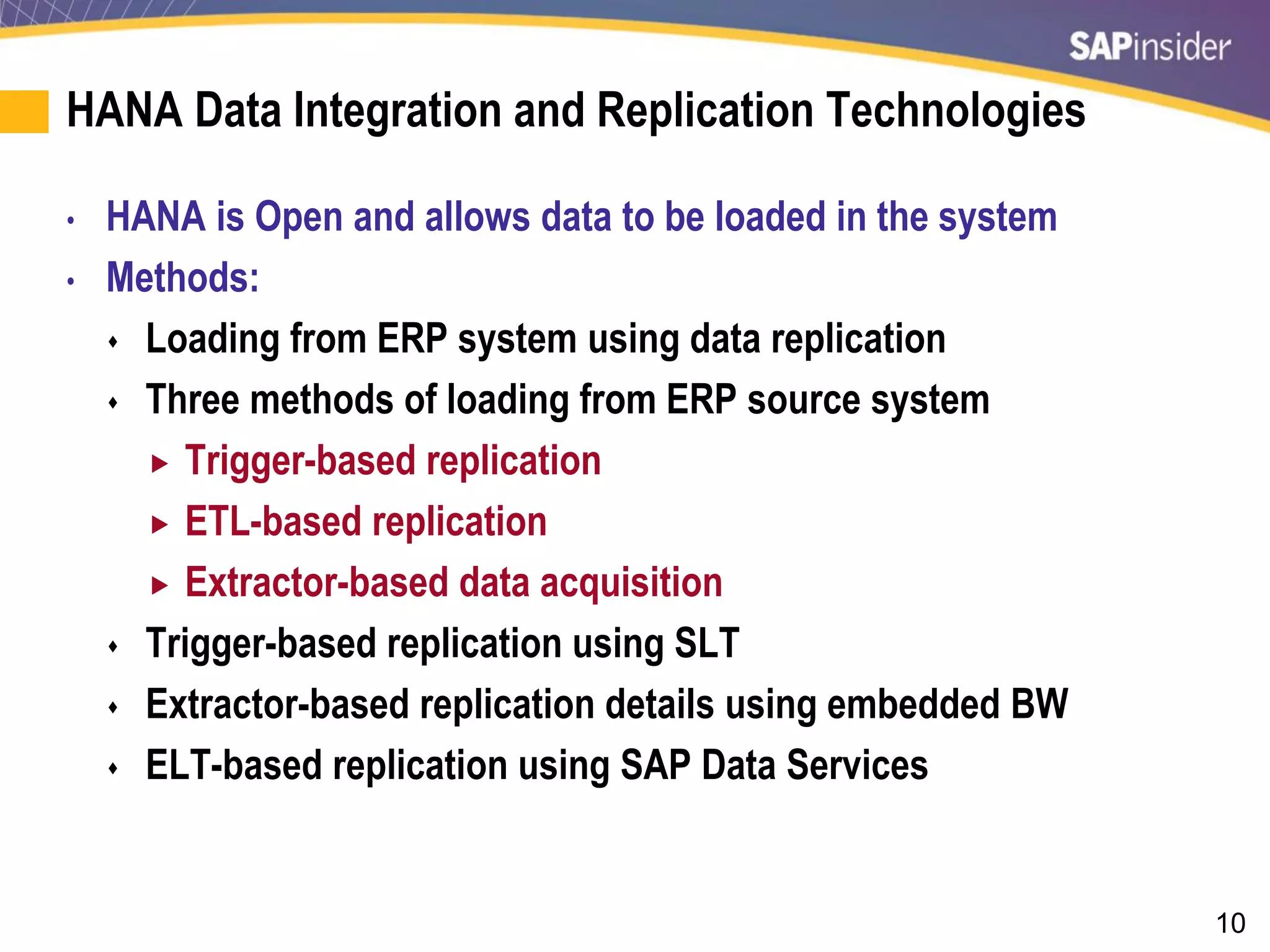 10
HANA Data Integration and Replication Technologies
• HANA is Open and allows data to be loaded in the system
• Methods:
 Loading from ERP system using data replication
 Three methods of loading from ERP source system
 Trigger-based replication
 ETL-based replication
 Extractor-based data acquisition
 Trigger-based replication using SLT
 Extractor-based replication details using embedded BW
 ELT-based replication using SAP Data Services
 
