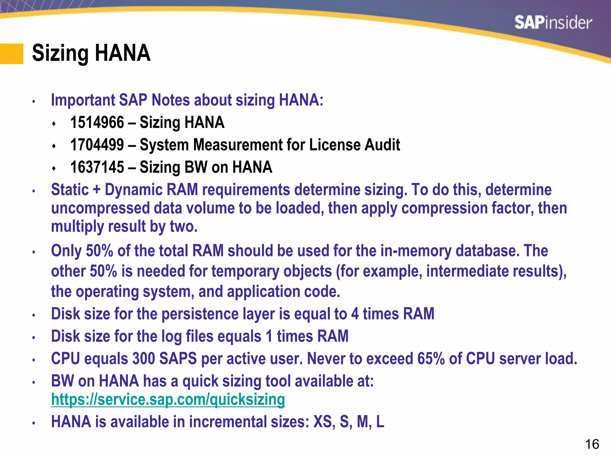 16
Sizing HANA
• Important SAP Notes about sizing HANA:
 1514966 – Sizing HANA
 1704499 – System Measurement for License Audit
 1637145 – Sizing BW on HANA
• Static + Dynamic RAM requirements determine sizing. To do this, determine
uncompressed data volume to be loaded, then apply compression factor, then
multiply result by two.
• Only 50% of the total RAM should be used for the in-memory database. The
other 50% is needed for temporary objects (for example, intermediate results),
the operating system, and application code.
• Disk size for the persistence layer is equal to 4 times RAM
• Disk size for the log files equals 1 times RAM
• CPU equals 300 SAPS per active user. Never to exceed 65% of CPU server load.
• BW on HANA has a quick sizing tool available at:
https://service.sap.com/quicksizing
• HANA is available in incremental sizes: XS, S, M, L
 