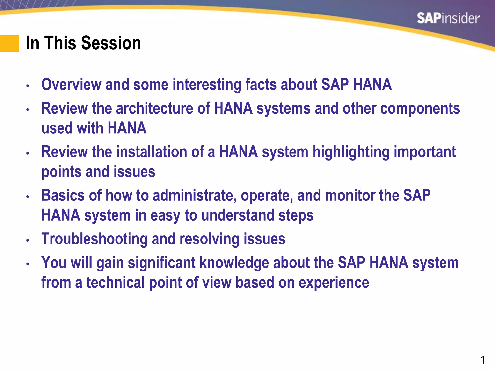 1
In This Session
• Overview and some interesting facts about SAP HANA
• Review the architecture of HANA systems and other components
used with HANA
• Review the installation of a HANA system highlighting important
points and issues
• Basics of how to administrate, operate, and monitor the SAP
HANA system in easy to understand steps
• Troubleshooting and resolving issues
• You will gain significant knowledge about the SAP HANA system
from a technical point of view based on experience
 