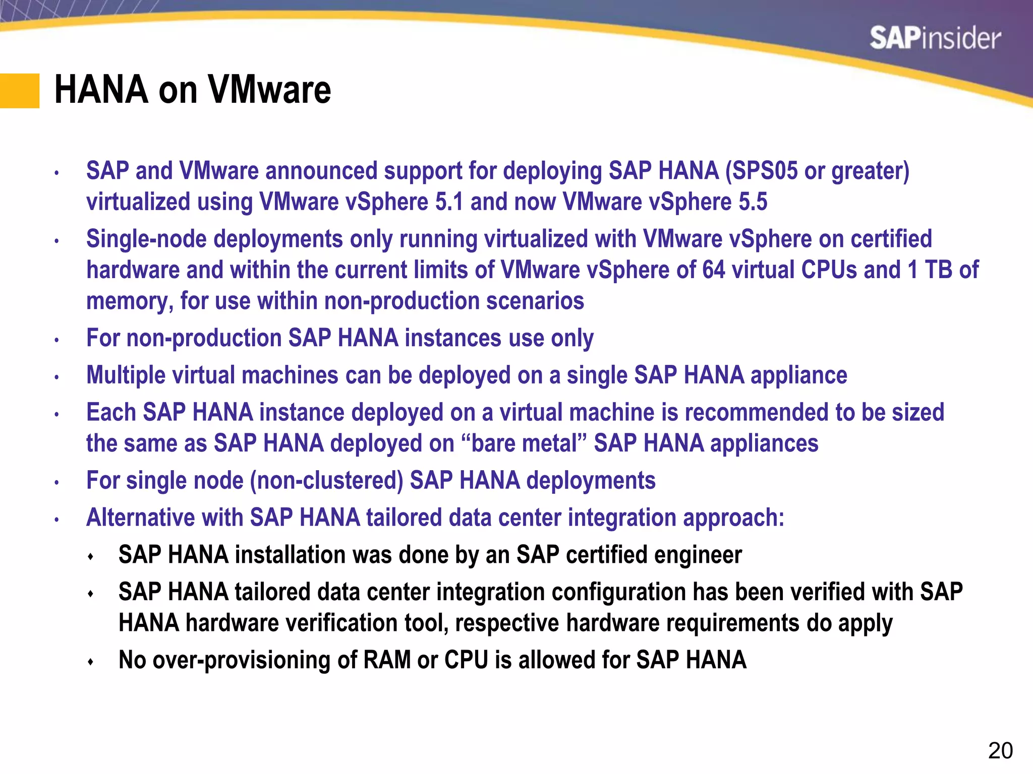 20
HANA on VMware
• SAP and VMware announced support for deploying SAP HANA (SPS05 or greater)
virtualized using VMware vSphere 5.1 and now VMware vSphere 5.5
• Single-node deployments only running virtualized with VMware vSphere on certified
hardware and within the current limits of VMware vSphere of 64 virtual CPUs and 1 TB of
memory, for use within non-production scenarios
• For non-production SAP HANA instances use only
• Multiple virtual machines can be deployed on a single SAP HANA appliance
• Each SAP HANA instance deployed on a virtual machine is recommended to be sized
the same as SAP HANA deployed on “bare metal” SAP HANA appliances
• For single node (non-clustered) SAP HANA deployments
• Alternative with SAP HANA tailored data center integration approach:
 SAP HANA installation was done by an SAP certified engineer
 SAP HANA tailored data center integration configuration has been verified with SAP
HANA hardware verification tool, respective hardware requirements do apply
 No over-provisioning of RAM or CPU is allowed for SAP HANA
 