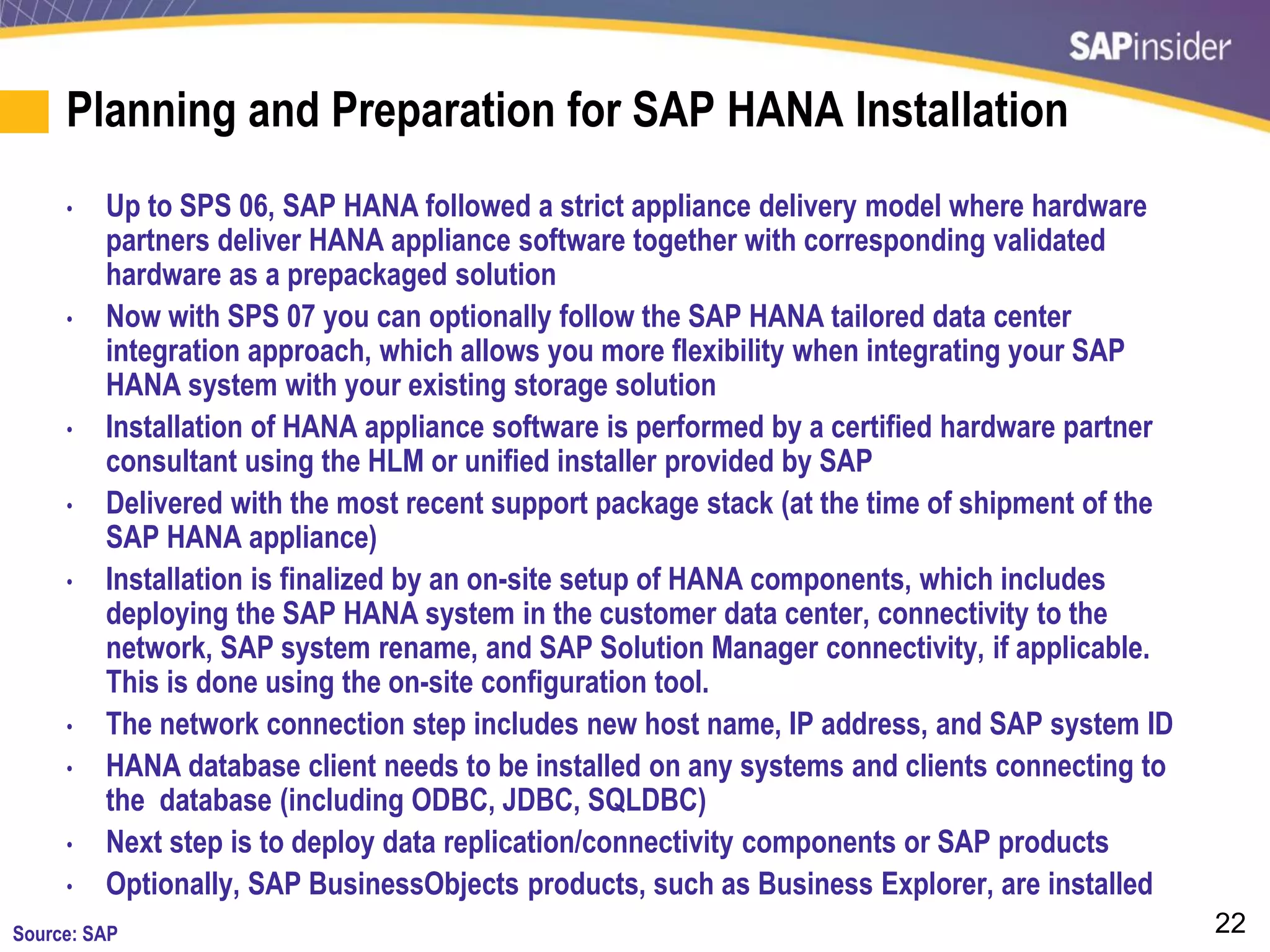 22
Planning and Preparation for SAP HANA Installation
• Up to SPS 06, SAP HANA followed a strict appliance delivery model where hardware
partners deliver HANA appliance software together with corresponding validated
hardware as a prepackaged solution
• Now with SPS 07 you can optionally follow the SAP HANA tailored data center
integration approach, which allows you more flexibility when integrating your SAP
HANA system with your existing storage solution
• Installation of HANA appliance software is performed by a certified hardware partner
consultant using the HLM or unified installer provided by SAP
• Delivered with the most recent support package stack (at the time of shipment of the
SAP HANA appliance)
• Installation is finalized by an on-site setup of HANA components, which includes
deploying the SAP HANA system in the customer data center, connectivity to the
network, SAP system rename, and SAP Solution Manager connectivity, if applicable.
This is done using the on-site configuration tool.
• The network connection step includes new host name, IP address, and SAP system ID
• HANA database client needs to be installed on any systems and clients connecting to
the database (including ODBC, JDBC, SQLDBC)
• Next step is to deploy data replication/connectivity components or SAP products
• Optionally, SAP BusinessObjects products, such as Business Explorer, are installed
Source: SAP
 