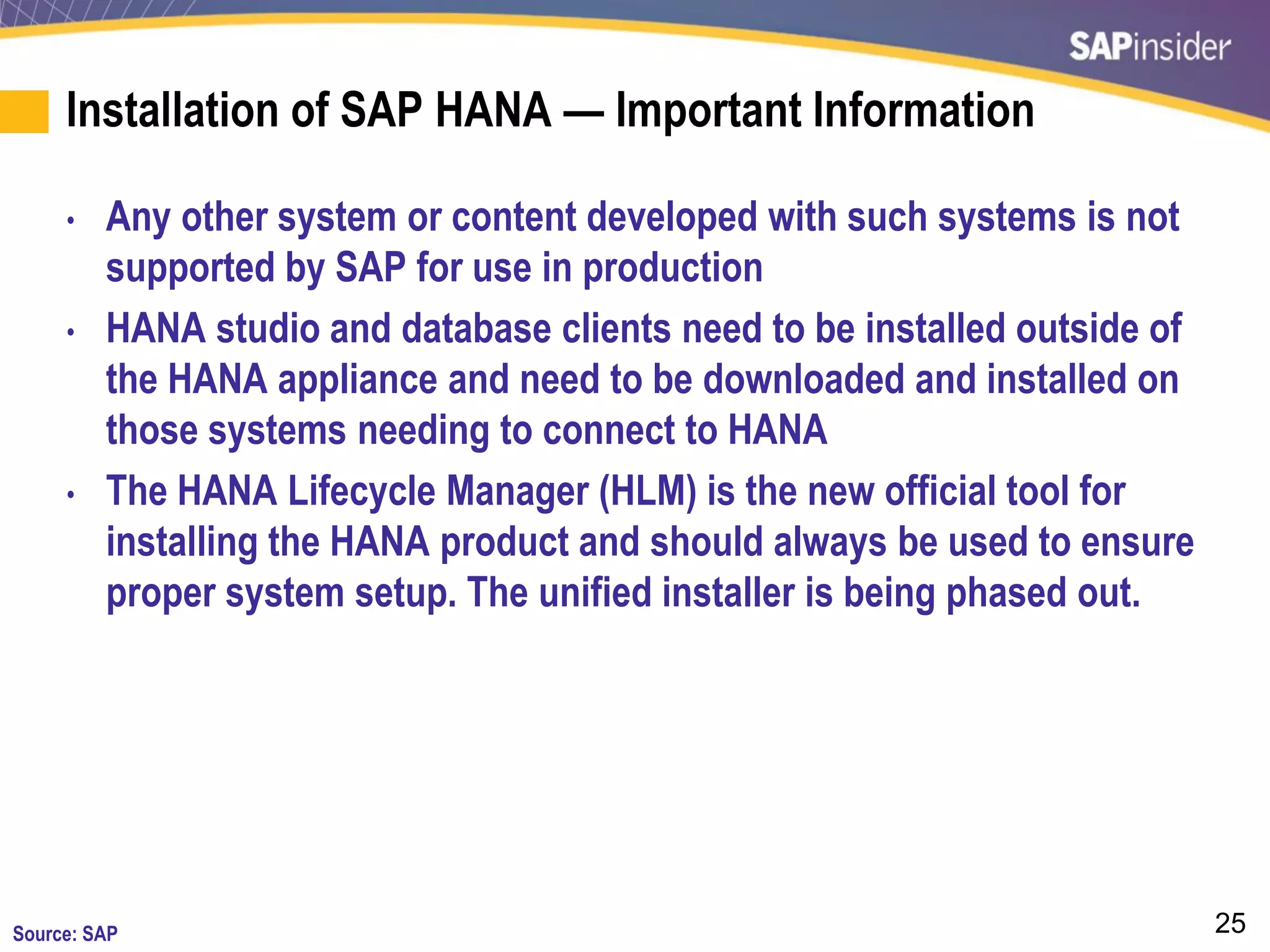25
Installation of SAP HANA — Important Information
• Any other system or content developed with such systems is not
supported by SAP for use in production
• HANA studio and database clients need to be installed outside of
the HANA appliance and need to be downloaded and installed on
those systems needing to connect to HANA
• The HANA Lifecycle Manager (HLM) is the new official tool for
installing the HANA product and should always be used to ensure
proper system setup. The unified installer is being phased out.
Source: SAP
 