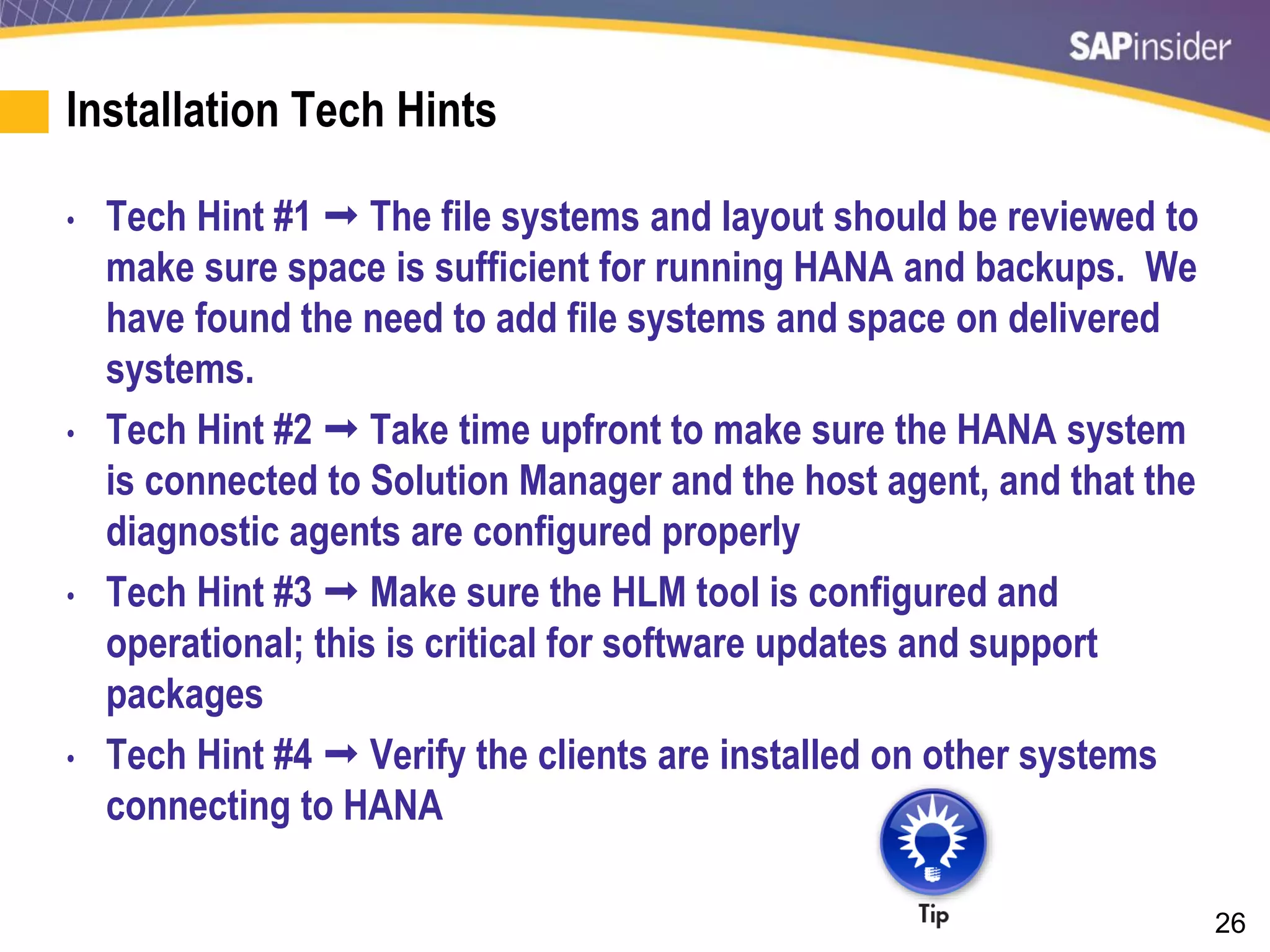 26
Installation Tech Hints
• Tech Hint #1  The file systems and layout should be reviewed to
make sure space is sufficient for running HANA and backups. We
have found the need to add file systems and space on delivered
systems.
• Tech Hint #2  Take time upfront to make sure the HANA system
is connected to Solution Manager and the host agent, and that the
diagnostic agents are configured properly
• Tech Hint #3  Make sure the HLM tool is configured and
operational; this is critical for software updates and support
packages
• Tech Hint #4  Verify the clients are installed on other systems
connecting to HANA
 