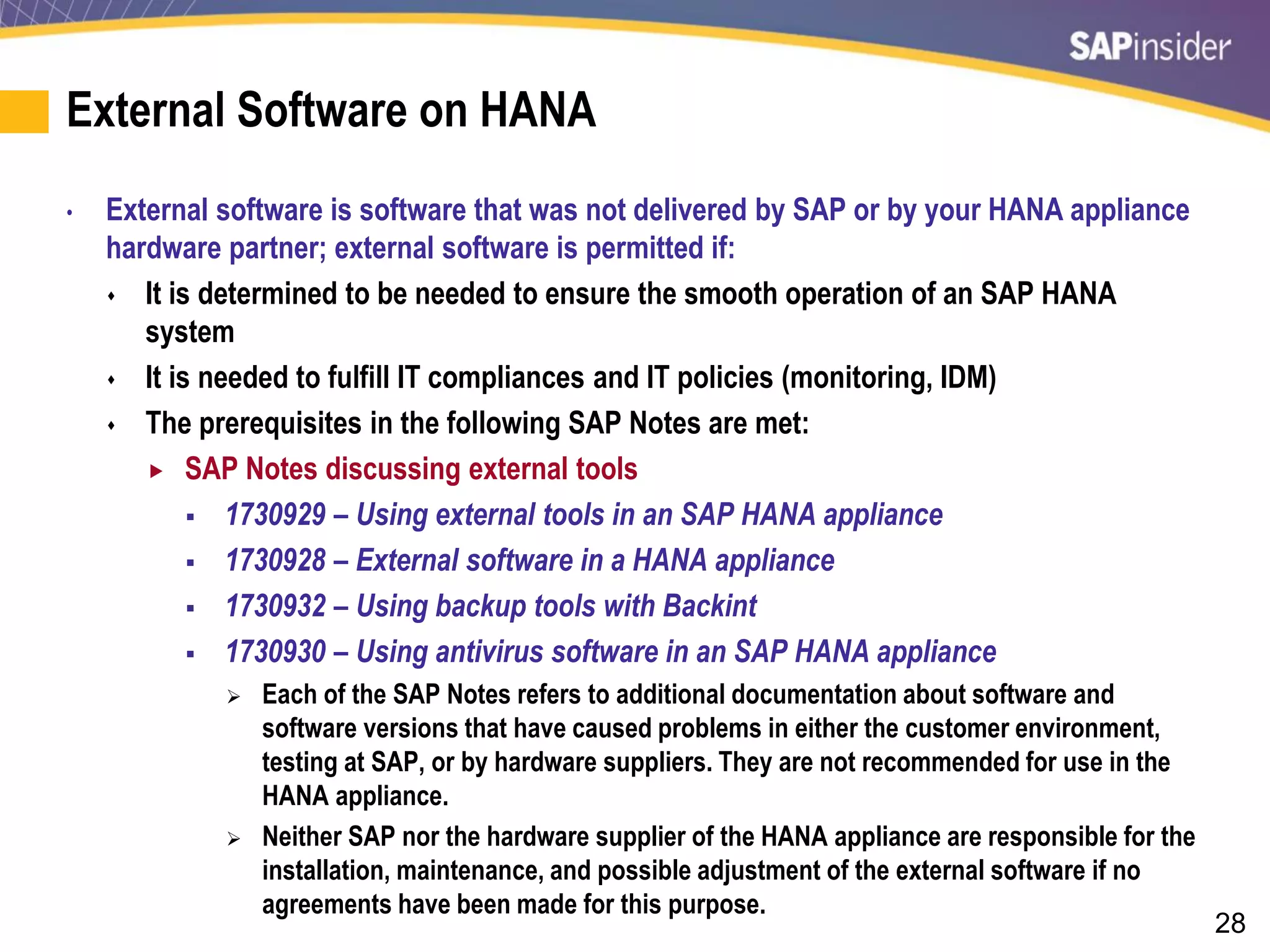28
External Software on HANA
• External software is software that was not delivered by SAP or by your HANA appliance
hardware partner; external software is permitted if:
 It is determined to be needed to ensure the smooth operation of an SAP HANA
system
 It is needed to fulfill IT compliances and IT policies (monitoring, IDM)
 The prerequisites in the following SAP Notes are met:
 SAP Notes discussing external tools
 1730929 – Using external tools in an SAP HANA appliance
 1730928 – External software in a HANA appliance
 1730932 – Using backup tools with Backint
 1730930 – Using antivirus software in an SAP HANA appliance
 Each of the SAP Notes refers to additional documentation about software and
software versions that have caused problems in either the customer environment,
testing at SAP, or by hardware suppliers. They are not recommended for use in the
HANA appliance.
 Neither SAP nor the hardware supplier of the HANA appliance are responsible for the
installation, maintenance, and possible adjustment of the external software if no
agreements have been made for this purpose.
 