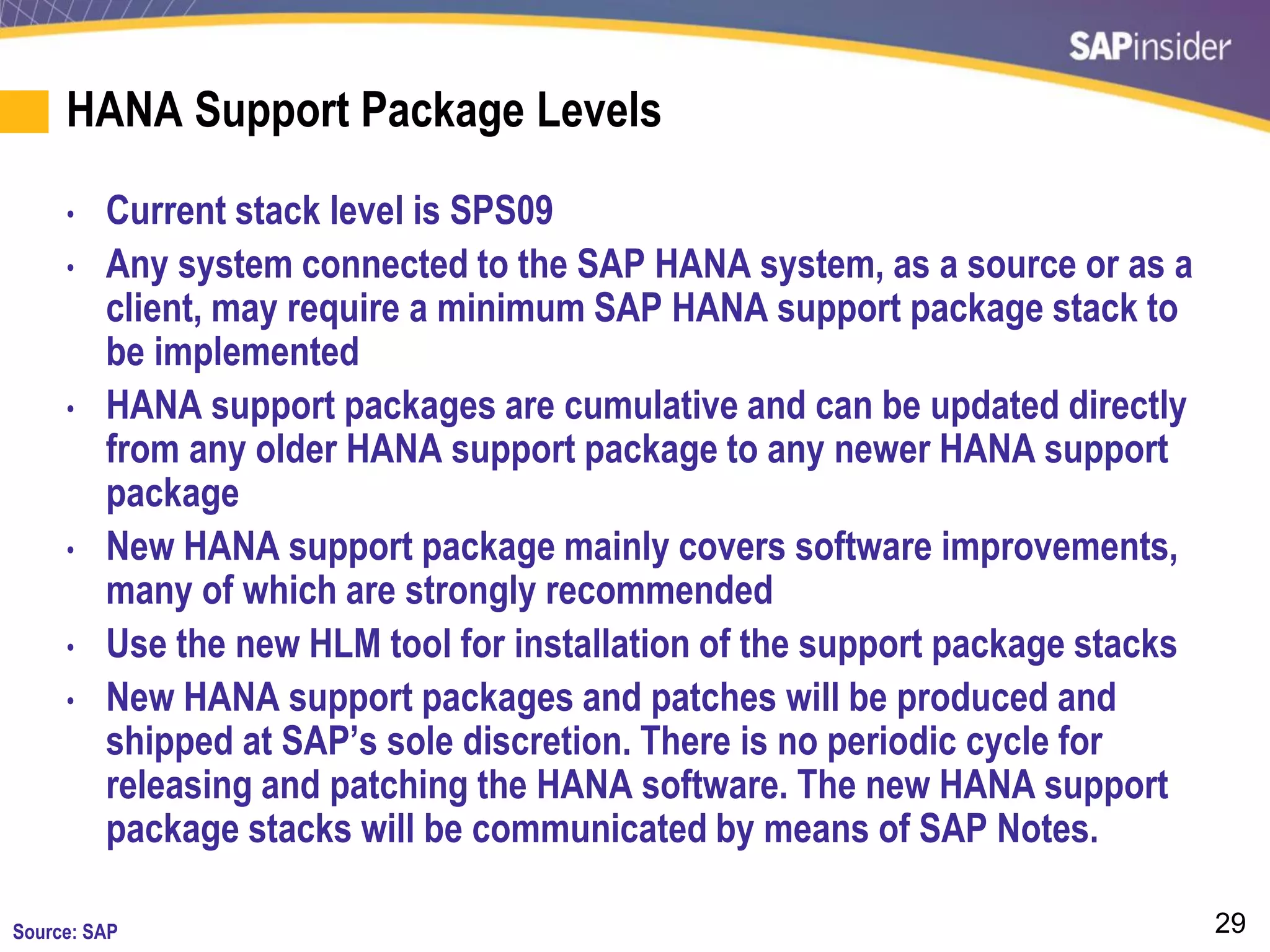 29
HANA Support Package Levels
• Current stack level is SPS09
• Any system connected to the SAP HANA system, as a source or as a
client, may require a minimum SAP HANA support package stack to
be implemented
• HANA support packages are cumulative and can be updated directly
from any older HANA support package to any newer HANA support
package
• New HANA support package mainly covers software improvements,
many of which are strongly recommended
• Use the new HLM tool for installation of the support package stacks
• New HANA support packages and patches will be produced and
shipped at SAP’s sole discretion. There is no periodic cycle for
releasing and patching the HANA software. The new HANA support
package stacks will be communicated by means of SAP Notes.
Source: SAP
 