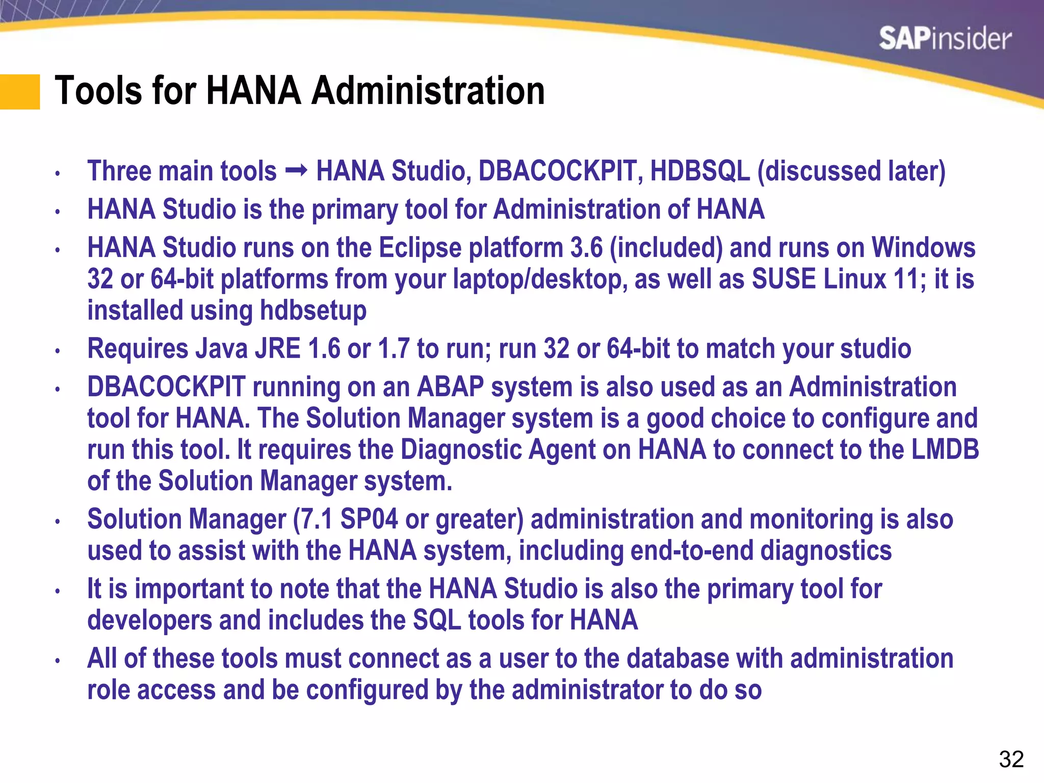 32
Tools for HANA Administration
• Three main tools  HANA Studio, DBACOCKPIT, HDBSQL (discussed later)
• HANA Studio is the primary tool for Administration of HANA
• HANA Studio runs on the Eclipse platform 3.6 (included) and runs on Windows
32 or 64-bit platforms from your laptop/desktop, as well as SUSE Linux 11; it is
installed using hdbsetup
• Requires Java JRE 1.6 or 1.7 to run; run 32 or 64-bit to match your studio
• DBACOCKPIT running on an ABAP system is also used as an Administration
tool for HANA. The Solution Manager system is a good choice to configure and
run this tool. It requires the Diagnostic Agent on HANA to connect to the LMDB
of the Solution Manager system.
• Solution Manager (7.1 SP04 or greater) administration and monitoring is also
used to assist with the HANA system, including end-to-end diagnostics
• It is important to note that the HANA Studio is also the primary tool for
developers and includes the SQL tools for HANA
• All of these tools must connect as a user to the database with administration
role access and be configured by the administrator to do so
 