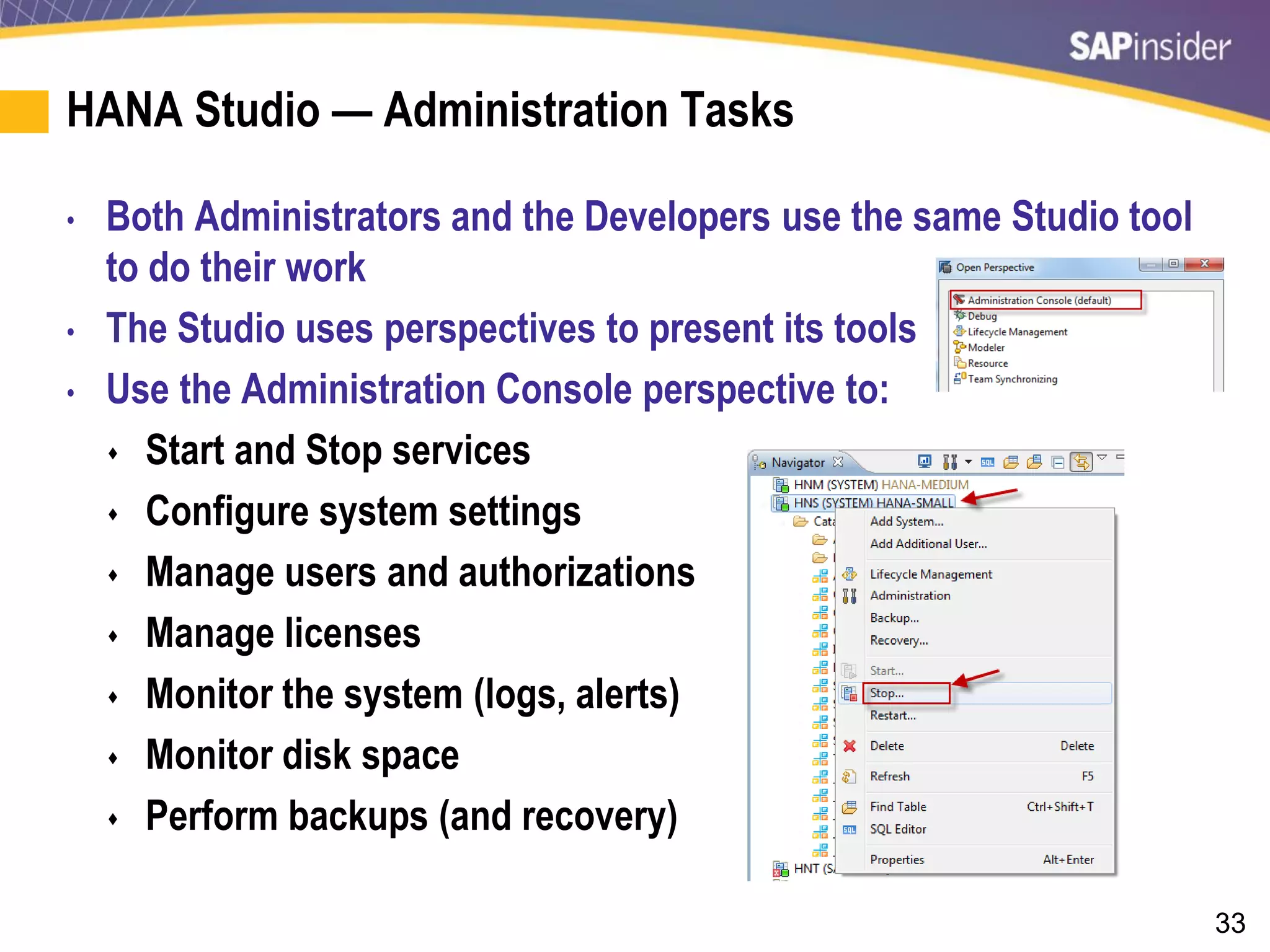 33
HANA Studio — Administration Tasks
• Both Administrators and the Developers use the same Studio tool
to do their work
• The Studio uses perspectives to present its tools
• Use the Administration Console perspective to:
 Start and Stop services
 Configure system settings
 Manage users and authorizations
 Manage licenses
 Monitor the system (logs, alerts)
 Monitor disk space
 Perform backups (and recovery)
 