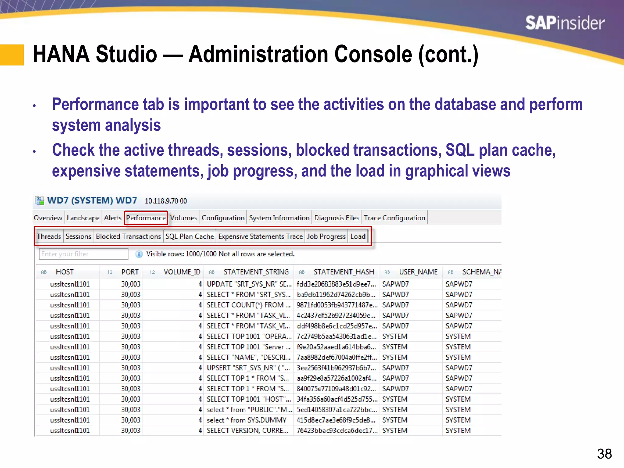 38
HANA Studio — Administration Console (cont.)
• Performance tab is important to see the activities on the database and perform
system analysis
• Check the active threads, sessions, blocked transactions, SQL plan cache,
expensive statements, job progress, and the load in graphical views
 